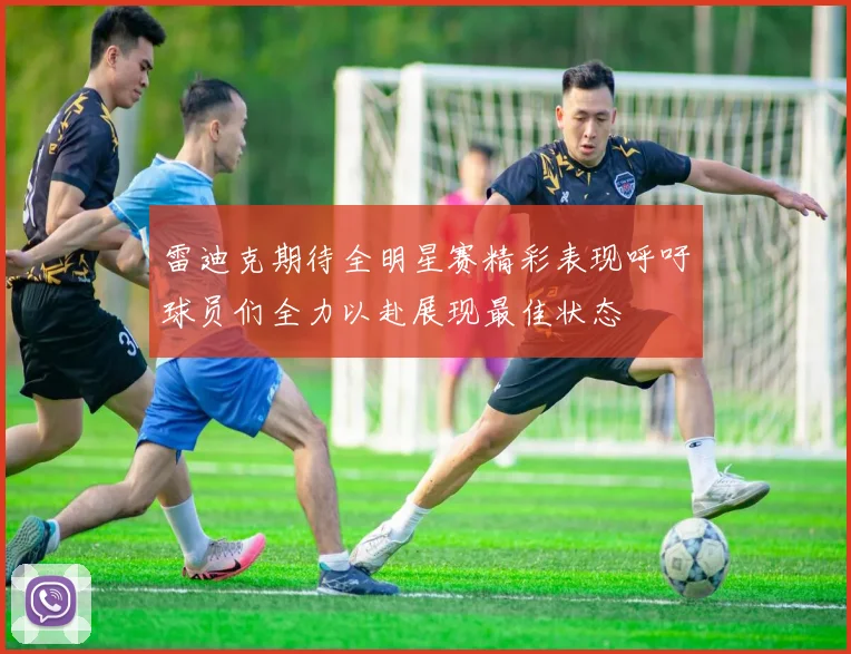 雷迪克期待全明星赛精彩表现呼吁球员们全力以赴展现最佳状态