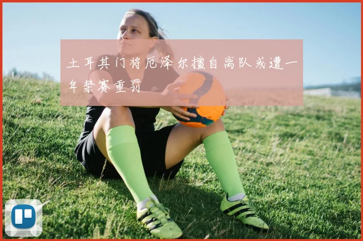 土耳其门将厄泽尔擅自离队或遭一年禁赛重罚