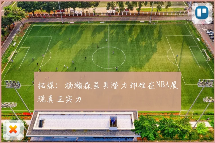 拓媒：杨瀚森虽具潜力却难在NBA展现真正实力