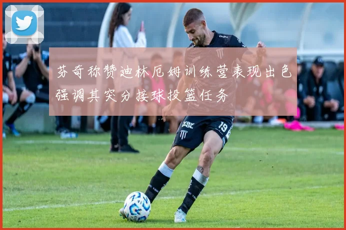 芬奇称赞迪林厄姆训练营表现出色强调其突分接球投篮任务