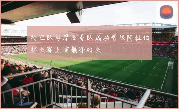 约旦队与摩洛哥队成功晋级阿拉伯杯决赛上演巅峰对决