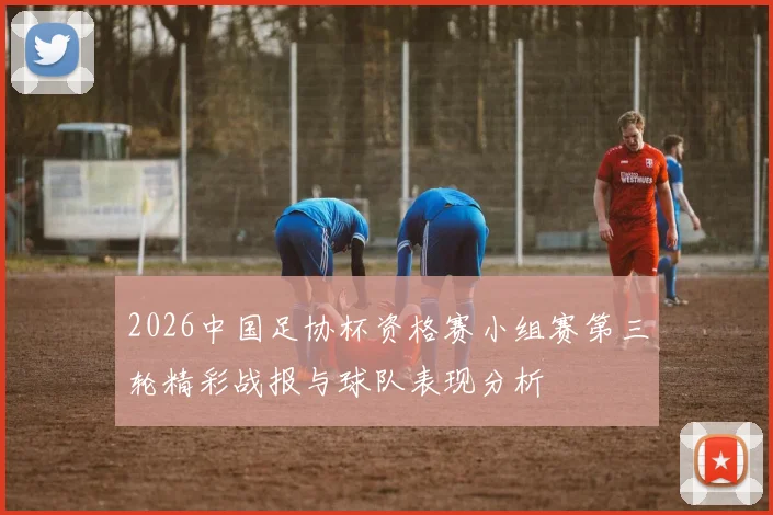 2026中国足协杯资格赛小组赛第三轮精彩战报与球队表现分析