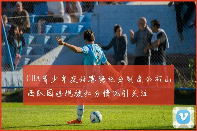 CBA青少年友好赛场记分制度公布山西队因违规被扣分情况引关注