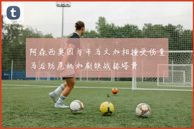 阿森西奥因与卡马文加相撞受伤皇马后防危机加剧缺战赫塔费