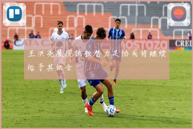 王洪亮展现执教潜力足协或将继续给予其机会
