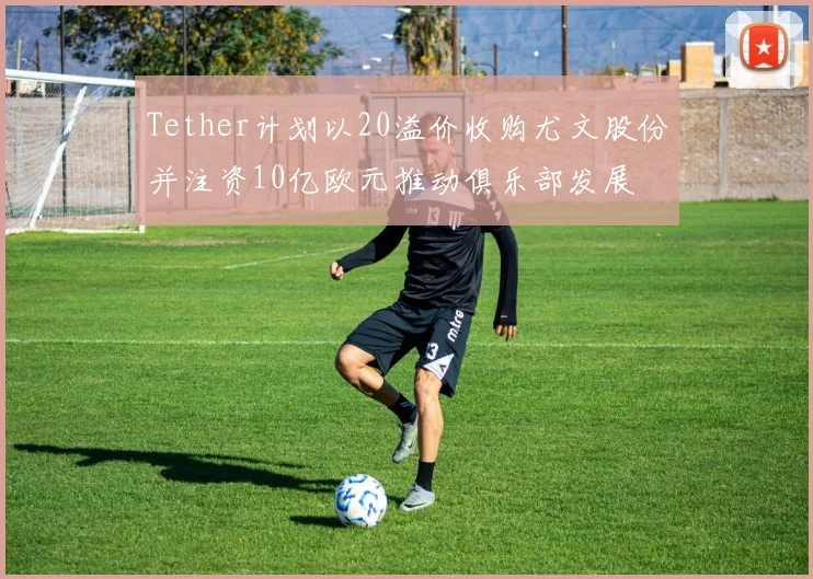 Tether计划以20溢价收购尤文股份并注资10亿欧元推动俱乐部发展