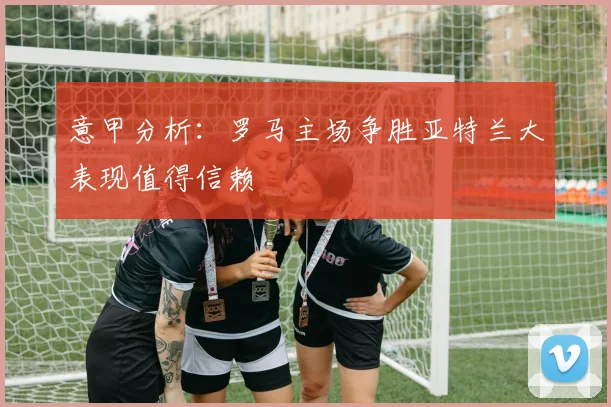 意甲分析：罗马主场争胜亚特兰大表现值得信赖