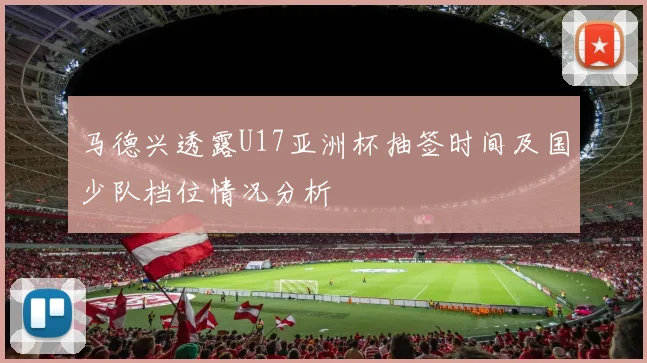 马德兴透露U17亚洲杯抽签时间及国少队档位情况分析