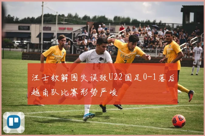 汪士钦解围失误致U22国足0-1落后越南队比赛形势严峻