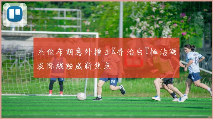 杰伦布朗意外撞击K乔治白T恤沾满发际线粉成新焦点