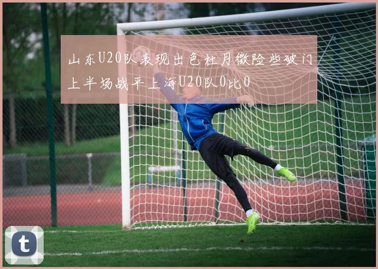 山东U20队表现出色杜月徵险些破门上半场战平上海U20队0比0