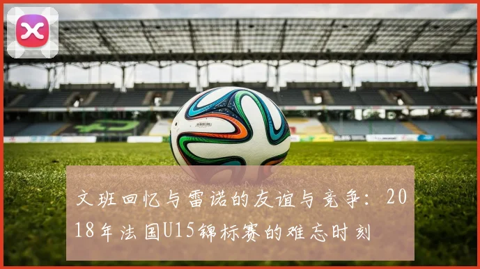 文班回忆与雷诺的友谊与竞争：2018年法国U15锦标赛的难忘时刻